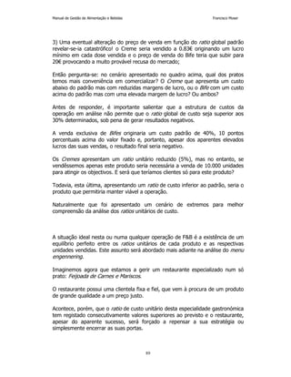 Manual de Gestão de Alimentação e Bebidas Francisco Moser 
3) Uma eventual alteração do preço de venda em função do ratio global padrão 
revelar-se-ia catastrófico! o Creme seria vendido a 0.83€ originando um lucro 
mínimo em cada dose vendida e o preço de venda do Bife teria que subir para 
20€ provocando a muito provável recusa do mercado; 
Então pergunta-se: no cenário apresentado no quadro acima, qual dos pratos 
temos mais conveniência em comercializar? O Creme que apresenta um custo 
abaixo do padrão mas com reduzidas margens de lucro, ou o Bife com um custo 
acima do padrão mas com uma elevada margem de lucro? Ou ambos? 
Antes de responder, é importante salientar que a estrutura de custos da 
operação em análise não permite que o ratio global de custo seja superior aos 
30% determinados, sob pena de gerar resultados negativos. 
A venda exclusiva de Bifes originaria um custo padrão de 40%, 10 pontos 
percentuais acima do valor fixado e, portanto, apesar dos aparentes elevados 
lucros das suas vendas, o resultado final seria negativo. 
Os Cremes apresentam um ratio unitário reduzido (5%), mas no entanto, se 
vendêssemos apenas este produto seria necessária a venda de 10.000 unidades 
para atingir os objectivos. E será que teríamos clientes só para este produto? 
Todavia, esta última, apresentando um ratio de custo inferior ao padrão, seria o 
produto que permitiria manter viável a operação. 
Naturalmente que foi apresentado um cenário de extremos para melhor 
compreensão da análise dos ratios unitários de custo. 
A situação ideal nesta ou numa qualquer operação de FB é a existência de um 
equilíbrio perfeito entre os ratios unitários de cada produto e as respectivas 
unidades vendidas. Este assunto será abordado mais adiante na análise do menu 
engennering. 
Imaginemos agora que estamos a gerir um restaurante especializado num só 
prato: Feijoada de Carnes e Mariscos. 
O restaurante possui uma clientela fixa e fiel, que vem à procura de um produto 
de grande qualidade a um preço justo. 
Acontece, porém, que o ratio de custo unitário desta especialidade gastronómica 
tem registado consecutivamente valores superiores ao previsto e o restaurante, 
apesar do aparente sucesso, será forçado a repensar a sua estratégia ou 
simplesmente encerrar as suas portas. 
89 
 