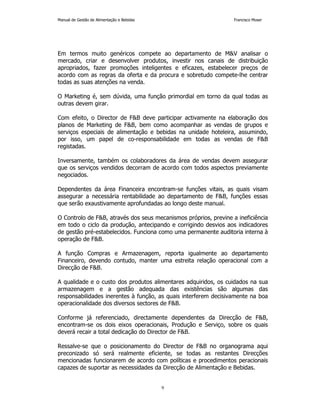 Manual de Gestão de Alimentação e Bebidas Francisco Moser 
Em termos muito genéricos compete ao departamento de MV analisar o 
mercado, criar e desenvolver produtos, investir nos canais de distribuição 
apropriados, fazer promoções inteligentes e eficazes, estabelecer preços de 
acordo com as regras da oferta e da procura e sobretudo compete-lhe centrar 
todas as suas atenções na venda. 
O Marketing é, sem dúvida, uma função primordial em torno da qual todas as 
outras devem girar. 
Com efeito, o Director de FB deve participar activamente na elaboração dos 
planos de Marketing de FB, bem como acompanhar as vendas de grupos e 
serviços especiais de alimentação e bebidas na unidade hoteleira, assumindo, 
por isso, um papel de co-responsabilidade em todas as vendas de FB 
registadas. 
Inversamente, também os colaboradores da área de vendas devem assegurar 
que os serviços vendidos decorram de acordo com todos aspectos previamente 
negociados. 
Dependentes da área Financeira encontram-se funções vitais, as quais visam 
assegurar a necessária rentabilidade ao departamento de FB, funções essas 
que serão exaustivamente aprofundadas ao longo deste manual. 
O Controlo de FB, através dos seus mecanismos próprios, previne a ineficiência 
em todo o ciclo da produção, antecipando e corrigindo desvios aos indicadores 
de gestão pré-estabelecidos. Funciona como uma permanente auditoria interna à 
operação de FB. 
A função Compras e Armazenagem, reporta igualmente ao departamento 
Financeiro, devendo contudo, manter uma estreita relação operacional com a 
Direcção de FB. 
A qualidade e o custo dos produtos alimentares adquiridos, os cuidados na sua 
armazenagem e a gestão adequada das existências são algumas das 
responsabilidades inerentes à função, as quais interferem decisivamente na boa 
operacionalidade dos diversos sectores de FB. 
Conforme já referenciado, directamente dependentes da Direcção de FB, 
encontram-se os dois eixos operacionais, Produção e Serviço, sobre os quais 
deverá recair a total dedicação do Director de FB. 
Ressalve-se que o posicionamento do Director de FB no organograma aqui 
preconizado só será realmente eficiente, se todas as restantes Direcções 
mencionadas funcionarem de acordo com políticas e procedimentos peracionais 
capazes de suportar as necessidades da Direcção de Alimentação e Bebidas. 
9 
 