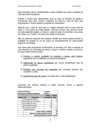 Manual de Gestão de Alimentação e Bebidas Francisco Moser 
Será necessário actuar imediatamente e tomar medidas que visem a redução do 
ratio para níveis desejáveis. 
Perante o cenário aqui desenvolvido, qual ou quais as decisões de gestão a 
empreender para levar avante o objectivo de reduzir o ratio de food cost, 
prejudicando o mínimo possível a clientela do restaurante? 
Sabendo que o ratio de food cost é a relação existente entre o custo total do 
prato e o seu preço de venda líquido, resta-nos concluir que devemos tomar 
uma das seguintes opções: a) reduzir o custo do prato; b) aumentar o seu preço 
de venda; ou c) “mexer” um pouco em ambos os factores; 
Não nos podemos esquecer que qualquer decisão que tenha impacto directo na 
qualidade do produto ou no seu preço vai necessariamente ter repercussões 
negativas na clientela. 
Com base neste pressuposto fundamental, as decisões com vista à redução do 
ratio deverão ser priorizadas de modo a causar o mínimo impacto na procura. 
Por essa ordem teremos então: 
1) Comprar a mesma qualidade de produtos a preços mais baratos, 
negociando com os habituais ou outros fornecedores; 
2) Substituição de alguns ingredientes por outros semelhantes mas de 
90 
inferior qualidade; 
3) Redução e/ou aumento de capitações das principais iguarias que 
compõem o prato; 
4) Aumento do preço de venda, de acordo com o ratio estabelecido; 
Ilustrando em cenários práticos o citado exemplo, temos o seguinte 
desenvolvimento: 
FICHA DE COZINHA CENÁRIO 
FEIJOADA DE CARNES E MARISCOS ACTUAL 
PREÇO PREÇO 
QUANT UN PRODUTOS UN.CUSTO TOTAL 
0,1 KG FEIJÃO ENCARNADO 1 0,1 
0,12 KG LOMBO DE VACA FRESCO 15 1,8 
0,1 KG LOMBO DE PORCO 10 1 
0,2 KG CAMARÃO GRANDE 30 6 
0,3 KG LAGOSTA FRESCA 45 13,5 
QB INGREDIENTES 0,6 
TOTAL CUSTO (2 DOSES) 23 
PREÇO DE VENDA LIQUIDO (2 PAX) 50 
RATIO UNITÁRIO DE CUSTO 46,0% 
 