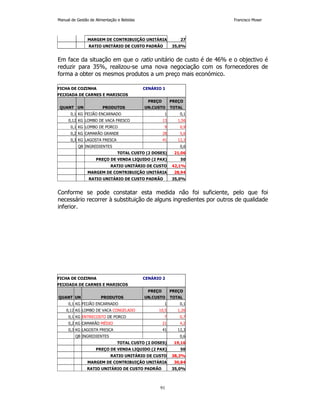Manual de Gestão de Alimentação e Bebidas Francisco Moser 
MARGEM DE CONTRIBUIÇÃO UNITÁRIA 27 
RATIO UNITÁRIO DE CUSTO PADRÃO 35,0% 
Em face da situação em que o ratio unitário de custo é de 46% e o objectivo é 
reduzir para 35%, realizou-se uma nova negociação com os fornecedores de 
forma a obter os mesmos produtos a um preço mais económico. 
FICHA DE COZINHA CENÁRIO 1 
FEIJOADA DE CARNES E MARISCOS 
PREÇO PREÇO 
QUANT UN PRODUTOS UN.CUSTO TOTAL 
0,1 KG FEIJÃO ENCARNADO 1 0,1 
0,12 KG LOMBO DE VACA FRESCO 13 1,56 
0,1 KG LOMBO DE PORCO 9 0,9 
0,2 KG CAMARÃO GRANDE 28 5,6 
0,3 KG LAGOSTA FRESCA 41 12,3 
QB INGREDIENTES 0,6 
TOTAL CUSTO (2 DOSES) 21,06 
PREÇO DE VENDA LIQUIDO (2 PAX) 50 
RATIO UNITÁRIO DE CUSTO 42,1% 
MARGEM DE CONTRIBUIÇÃO UNITÁRIA 28,94 
RATIO UNITÁRIO DE CUSTO PADRÃO 35,0% 
Conforme se pode constatar esta medida não foi suficiente, pelo que foi 
necessário recorrer à substituição de alguns ingredientes por outros de qualidade 
inferior. 
FICHA DE COZINHA CENÁRIO 2 
FEIJOADA DE CARNES E MARISCOS 
PREÇO PREÇO 
QUANT UN PRODUTOS UN.CUSTO TOTAL 
0,1 KG FEIJÃO ENCARNADO 1 0,1 
0,12 KG LOMBO DE VACA CONGELADO 10,5 1,26 
0,1 KG ENTRECOSTO DE PORCO 7 0,7 
0,2 KG CAMARÃO MÉDIO 21 4,2 
0,3 KG LAGOSTA FRESCA 41 12,3 
QB INGREDIENTES 0,6 
TOTAL CUSTO (2 DOSES) 19,16 
PREÇO DE VENDA LIQUIDO (2 PAX) 50 
RATIO UNITÁRIO DE CUSTO 38,3% 
MARGEM DE CONTRIBUIÇÃO UNITÁRIA 30,84 
RATIO UNITÁRIO DE CUSTO PADRÃO 35,0% 
91 
 