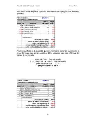 Manual de Gestão de Alimentação e Bebidas Francisco Moser 
Não tendo ainda atingido o objectivo, alteraram-se as capitações dos principais 
produtos. 
FICHA DE COZINHA CENÁRIO 3 
FEIJOADA DE CARNES E MARISCOS 
PREÇO PREÇO 
QUANT UN PRODUTOS UN.CUSTO TOTAL 
0,1 KG FEIJÃO ENCARNADO 1 0,1 
0,1 KG LOMBO DE VACA CONGELADO 10,5 1,05 
0,13 KG ENTRECOSTO DE PORCO 7 0,91 
0,19 KG CAMARÃO MÉDIO 21 3,99 
0,28 KG LAGOSTA FRESCA 41 11,48 
QB INGREDIENTES 0,6 
TOTAL CUSTO (2 DOSES) 18,13 
PREÇO DE VENDA LIQUIDO (2 PAX) 50 
RATIO UNITÁRIO DE CUSTO 36,3% 
MARGEM DE CONTRIBUIÇÃO UNITÁRIA 31,87 
RATIO UNITÁRIO DE CUSTO PADRÃO 35,0% 
Finalmente, chega-se à conclusão que será necessário aumentar ligeiramente o 
preço de venda para atingir o ratio de 35%, utilizando para isso a fórmula de 
cálculo já mencionada: 
Ratio = P.Custo : Preço de venda 
0.35 (ratio) = 18.13€ (custo) : preço de venda 
preço de venda = 18.13 : 0.35 
preço de venda = 51.8 
FICHA DE COZINHA CENÁRIO 4 
FEIJOADA DE CARNES E MARISCOS 
PREÇO PREÇO 
QUANT UN PRODUTOS UN.CUSTO TOTAL 
0,1 KG FEIJÃO ENCARNADO 1 0,1 
0,1 KG LOMBO DE VACA CONGELADO 10,5 1,05 
0,13 KG ENTRECOSTO DE PORCO 7 0,91 
0,19 KG CAMARÃO MÉDIO 21 3,99 
0,28 KG LAGOSTA FRESCA 41 11,48 
QB INGREDIENTES 0,6 
TOTAL CUSTO (2 DOSES) 18,13 
PREÇO DE VENDA LIQUIDO (2 PAX) 51,8 
RATIO UNITÁRIO DE CUSTO 35,0% 
MARGEM DE CONTRIBUIÇÃO UNITÁRIA 33,67 
RATIO UNITÁRIO DE CUSTO PADRÃO 35,0% 
92 
 