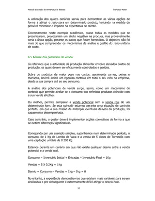Manual de Gestão de Alimentação e Bebidas Francisco Moser 
A utilização dos quatro cenários serviu para demonstrar as várias opções de 
forma a atingir o ratio para um determinado produto, tentando na medida do 
possível minimizar o impacto na expectativa do cliente. 
Concretamente neste exemplo académico, quase todas as medidas que se 
preconizaram, provocariam um efeito negativo na procura, mas provavelmente 
seria a única opção, perante os dados que foram fornecidos. O objectivo não foi 
mais do que compreender os mecanismos de análise e gestão do ratio unitário 
de custo. 
93 
6.5 Análise dos potenciais de venda 
Já referimos que a actividade da produção alimentar envolve elevados custos de 
produção, os quais devem ser eficazmente controlados e geridos. 
Sobre os produtos de maior peso nos custos, geralmente carnes, peixes e 
mariscos, deverá incidir um rigoroso controlo em todo o seu ciclo na empresa, 
desde a sua compra até ao seu consumo. 
A análise dos potenciais de venda surge, assim, como um mecanismo de 
controlo que permite avaliar se o consumo dos referidos produtos coincide com 
a sua venda efectiva. 
Ou melhor, permite comparar a venda potencial com a venda real de um 
determinado item. Se esta coincidir estamos perante uma situação de controlo 
perfeito, em que a sua missão de antecipar eventuais desvios da produção, foi 
capazmente desempenhada. 
Caso contrário, o gestor deverá implementar acções correctivas de forma a que 
se evitem diferenças significativas. 
Começando por um exemplo simples, suponhamos num determinado período, o 
consumo de 1 Kg de Lombo de Vaca e a venda de 5 doses de Tornedós com 
uma capitação unitária de 0.200 Kg. 
Estamos perante um cenário em que não existe qualquer desvio entre a venda 
potencial e a venda real. 
Consumo = Inventário Inicial + Entradas – Inventário Final = 1Kg 
Vendas = 5 X 0.2Kg = 1Kg 
Desvio = Consumo – Vendas = 1kg – 1kg = 0 
No entanto, a experiência demonstra-nos que existem mais variáveis para serem 
analisadas e por conseguinte é extremamente difícil atingir o desvio nulo. 
 