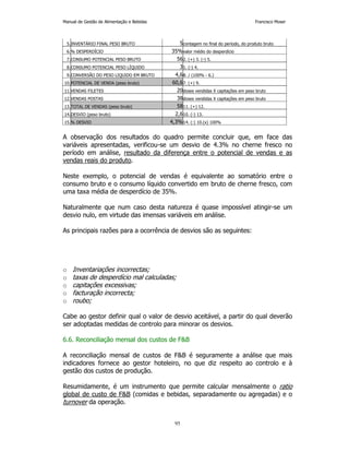 Manual de Gestão de Alimentação e Bebidas Francisco Moser 
5.INVENTÁRIO FINAL PESO BRUTO 5contagem no final do período, do produto bruto 
6.% DESPERDÍCIO 35%valor médio do desperdício 
7.CONSUMO POTENCIAL PESO BRUTO 562. (+) 3. (-) 5. 
8.CONSUMO POTENCIAL PESO LÍQUIDO 31. (-) 4. 
9.CONVERSÃO DO PESO LIQUIDO EM BRUTO 4,68. / (100% - 6.) 
10.POTENCIAL DE VENDA (peso bruto) 60,67. (+) 9. 
11.VENDAS FILETES 20doses vendidas X capitações em peso bruto 
12.VENDAS POSTAS 38doses vendidas X capitações em peso bruto 
13.TOTAL DE VENDAS (peso bruto) 5811. (+) 12. 
14.DESVIO (peso bruto) 2,610. (-) 13. 
15.% DESVIO 4,3%14. (:) 10.(x) 100% 
A observação dos resultados do quadro permite concluir que, em face das 
variáveis apresentadas, verificou-se um desvio de 4.3% no cherne fresco no 
período em análise, resultado da diferença entre o potencial de vendas e as 
vendas reais do produto. 
Neste exemplo, o potencial de vendas é equivalente ao somatório entre o 
consumo bruto e o consumo líquido convertido em bruto de cherne fresco, com 
uma taxa média de desperdício de 35%. 
Naturalmente que num caso desta natureza é quase impossível atingir-se um 
desvio nulo, em virtude das imensas variáveis em análise. 
As principais razões para a ocorrência de desvios são as seguintes: 
o Inventariações incorrectas; 
o taxas de desperdício mal calculadas; 
o capitações excessivas; 
o facturação incorrecta; 
o roubo; 
Cabe ao gestor definir qual o valor de desvio aceitável, a partir do qual deverão 
ser adoptadas medidas de controlo para minorar os desvios. 
6.6. Reconciliação mensal dos custos de FB 
A reconciliação mensal de custos de FB é seguramente a análise que mais 
indicadores fornece ao gestor hoteleiro, no que diz respeito ao controlo e à 
gestão dos custos de produção. 
Resumidamente, é um instrumento que permite calcular mensalmente o ratio 
global de custo de FB (comidas e bebidas, separadamente ou agregadas) e o 
turnover da operação. 
95 
 