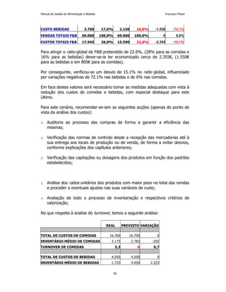 Manual de Gestão de Alimentação e Bebidas Francisco Moser 
CUSTO BEBIDAS 3.700 17,6% 2.150 16,0% -1.550 -72,1% 
VENDAS TOTAIS FB 69.000 100,0% 69.000 100,0% 0 0,0% 
CUSTOS TOTAIS FB 17.945 26,0% 15.590 22,6% -2.355 -15,1% 
Para atingir o ratio global de FB pretendido de 22.6%, (28% para as comidas e 
16% para as bebidas) dever-se-ia ter economizado cerca de 2.355€, (1.550€ 
para as bebidas e em 805€ para as comidas). 
Por conseguinte, verificou-se um desvio de 15.1% no ratio global, influenciado 
por variações negativas de 72.1% nas bebidas e de 6% nas comidas. 
Em face destes valores será necessário tomar as medidas adequadas com vista à 
redução dos custos de comidas e bebidas, com especial destaque para este 
último. 
Para este cenário, recomendar-se-iam as seguintes acções (apenas do ponto de 
vista da análise dos custos): 
o Auditoria ao processo das compras de forma a garantir a eficiência das 
98 
mesmas; 
o Verificação das normas de controlo desde a recepção das mercadorias até à 
sua entrega aos locais de produção ou de venda, de forma a evitar desvios, 
conforme explicações dos capítulos anteriores; 
o Verificação das capitações ou dosagens dos produtos em função dos padrões 
estabelecidos; 
o Análise dos ratios unitários dos produtos com maior peso no total das vendas 
e proceder a eventuais ajustes nas suas variáveis de custo; 
o Avaliação de todo o processo de inventariação e respectivos critérios de 
valorização; 
No que respeita à analise do turnover, temos a seguinte análise: 
REAL PREVISTO VARIAÇÃO 
TOTAL DE CUSTOS DE COMIDAS 16.700 16.700 0 
INVENTÁRIO MÉDIO DE COMIDAS 3.175 2.783 -392 
TURNOVER DE COMIDAS 5,3 6 0,7 
TOTAL DE CUSTOS DE BEBIDAS 4.050 4.050 0 
INVENTÁRIO MÉDIO DE BEBIDAS 1.725 4.050 2.325 
 