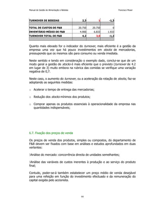 Manual de Gestão de Alimentação e Bebidas Francisco Moser 
TURNOVER DE BEBIDAS 2,3 1 -1,3 
TOTAL DE CUSTOS DE FB 20.750 20.750 0 
INVENTÁRIO MÉDIO DE FB 4.900 6.833 1.933 
TURNOVER TOTAL DE FB 4,2 3,0 -1,2 
Quanto mais elevado for o indicador do turnover, mais eficiente é a gestão da 
empresa uma vez que há pouco investimentos em stocks de mercadorias, 
pressupondo que os mesmos são para consumo ou venda imediata. 
Neste sentido e tendo em consideração o exemplo dado, conclui-se que de um 
modo geral a gestão de stocks é mais eficiente que o previsto (turnover de 4.2 
em lugar de 3) muito embora na rubrica das comidas se verifique uma variação 
negativa de 0,7. 
Neste caso, o aumento do turnover, ou a aceleração da rotação de stocks, faz-se 
adoptando as seguintes medidas: 
o Acelerar o tempo de entrega das mercadorias; 
o Redução dos stocks mínimos dos produtos; 
o Comprar apenas os produtos essenciais à operacionalidade da empresa nas 
99 
quantidades indispensáveis; 
6.7. Fixação dos preços de venda 
Os preços de venda dos produtos, simples ou compostos, do departamento de 
FB devem ser fixados com base em análises e estudos aprofundados em duas 
vertentes: 
3Análise do mercado: concorrência directa de unidades semelhantes; 
3Análise das variáveis de custos inerentes à produção e ao serviço do produto 
final; 
Contudo, poder-se-á também estabelecer um preço médio de venda desejável 
para uma refeição em função do investimento efectuado e da remuneração do 
capital exigida pelo accionista. 
 