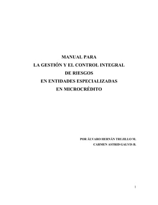 MANUAL PARA
LA GESTIÓN Y EL CONTROL INTEGRAL
           DE RIESGOS
  EN ENTIDADES ESPECIALIZADAS
       EN MICROCRÉDITO




                POR ÁLVARO HERNÁN TRUJILLO M.
                        CARMEN ASTRID GALVIS B.




                                              1
 