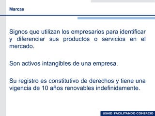 Marcas
Signos que utilizan los empresarios para identificar
y diferenciar sus productos o servicios en el
mercado.
Son activos intangibles de una empresa.
Su registro es constitutivo de derechos y tiene una
vigencia de 10 años renovables indefinidamente.
 