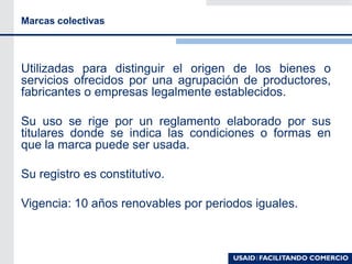 Marcas colectivas
Utilizadas para distinguir el origen de los bienes o
servicios ofrecidos por una agrupación de productores,
fabricantes o empresas legalmente establecidos.
Su uso se rige por un reglamento elaborado por sus
titulares donde se indica las condiciones o formas en
que la marca puede ser usada.
Su registro es constitutivo.
Vigencia: 10 años renovables por periodos iguales.
 