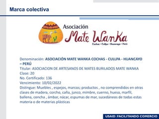 Marca colectiva
Denominación: ASOCIACIÓN MATE WANKA COCHAS - CULLPA - HUANCAYO
– PERÚ
Titular: ASOCIACION DE ARTESANOS DE MATES BURILADOS MATE WANKA
Clase: 20
No. Certificado: 136
Vencimiento: 10/02/2022
Distingue: Muebles , espejos, marcos; productos , no comprendidos en otras
clases de madera, corcho, caña, junco, mimbre, cuerno, hueso, marfil,
ballena, concha , ámbar, nácar, espumas de mar, sucedáneos de todas estas
materia o de materias plásticas
 