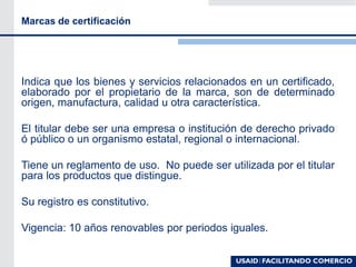 Marcas de certificación
Indica que los bienes y servicios relacionados en un certificado,
elaborado por el propietario de la marca, son de determinado
origen, manufactura, calidad u otra característica.
El titular debe ser una empresa o institución de derecho privado
ó público o un organismo estatal, regional o internacional.
Tiene un reglamento de uso. No puede ser utilizada por el titular
para los productos que distingue.
Su registro es constitutivo.
Vigencia: 10 años renovables por periodos iguales.
 