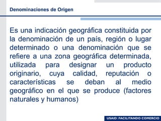 Denominaciones de Origen
Es una indicación geográfica constituida por
la denominación de un país, región o lugar
determinado o una denominación que se
refiere a una zona geográfica determinada,
utilizada para designar un producto
originario, cuya calidad, reputación o
características se deban al medio
geográfico en el que se produce (factores
naturales y humanos)
 