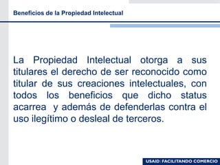Beneficios de la Propiedad Intelectual
La Propiedad Intelectual otorga a sus
titulares el derecho de ser reconocido como
titular de sus creaciones intelectuales, con
todos los beneficios que dicho status
acarrea y además de defenderlas contra el
uso ilegítimo o desleal de terceros.
 