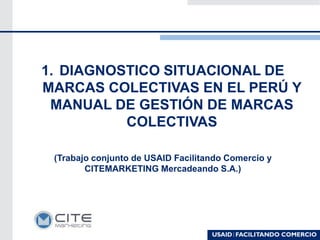 1. DIAGNOSTICO SITUACIONAL DE
MARCAS COLECTIVAS EN EL PERÚ Y
MANUAL DE GESTIÓN DE MARCAS
COLECTIVAS
(Trabajo conjunto de USAID Facilitando Comercio y
CITEMARKETING Mercadeando S.A.)
 