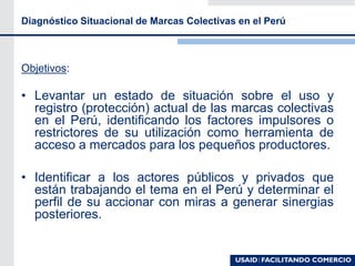 Diagnóstico Situacional de Marcas Colectivas en el Perú
Objetivos:
• Levantar un estado de situación sobre el uso y
registro (protección) actual de las marcas colectivas
en el Perú, identificando los factores impulsores o
restrictores de su utilización como herramienta de
acceso a mercados para los pequeños productores.
• Identificar a los actores públicos y privados que
están trabajando el tema en el Perú y determinar el
perfil de su accionar con miras a generar sinergias
posteriores.
 