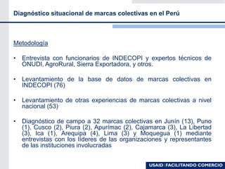 Diagnóstico situacional de marcas colectivas en el Perú
Metodología
• Entrevista con funcionarios de INDECOPI y expertos técnicos de
ONUDI, AgroRural, Sierra Exportadora, y otros.
• Levantamiento de la base de datos de marcas colectivas en
INDECOPI (76)
• Levantamiento de otras experiencias de marcas colectivas a nivel
nacional (53)
• Diagnóstico de campo a 32 marcas colectivas en Junín (13), Puno
(1), Cusco (2), Piura (2), Apurímac (2), Cajamarca (3), La Libertad
(3), Ica (1), Arequipa (4), Lima (3) y Moquegua (1) mediante
entrevistas con los líderes de las organizaciones y representantes
de las instituciones involucradas
 
