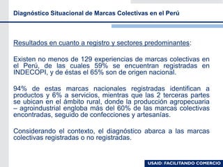 Diagnóstico Situacional de Marcas Colectivas en el Perú
Resultados en cuanto a registro y sectores predominantes:
Existen no menos de 129 experiencias de marcas colectivas en
el Perú, de las cuales 59% se encuentran registradas en
INDECOPI, y de éstas el 65% son de origen nacional.
94% de estas marcas nacionales registradas identifican a
productos y 6% a servicios, mientras que las 2 terceras partes
se ubican en el ámbito rural, donde la producción agropecuaria
– agroindustrial engloba más del 60% de las marcas colectivas
encontradas, seguido de confecciones y artesanías.
Considerando el contexto, el diagnóstico abarca a las marcas
colectivas registradas o no registradas.
 