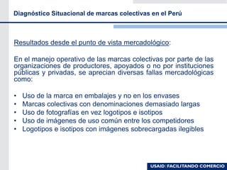 Diagnóstico Situacional de marcas colectivas en el Perú
Resultados desde el punto de vista mercadológico:
En el manejo operativo de las marcas colectivas por parte de las
organizaciones de productores, apoyados o no por instituciones
públicas y privadas, se aprecian diversas fallas mercadológicas
como:
• Uso de la marca en embalajes y no en los envases
• Marcas colectivas con denominaciones demasiado largas
• Uso de fotografías en vez logotipos e isotipos
• Uso de imágenes de uso común entre los competidores
• Logotipos e isotipos con imágenes sobrecargadas ilegibles
 