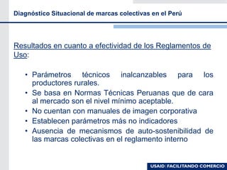 Diagnóstico Situacional de marcas colectivas en el Perú
Resultados en cuanto a efectividad de los Reglamentos de
Uso:
• Parámetros técnicos inalcanzables para los
productores rurales.
• Se basa en Normas Técnicas Peruanas que de cara
al mercado son el nivel mínimo aceptable.
• No cuentan con manuales de imagen corporativa
• Establecen parámetros más no indicadores
• Ausencia de mecanismos de auto-sostenibilidad de
las marcas colectivas en el reglamento interno
 