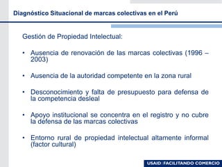 Diagnóstico Situacional de marcas colectivas en el Perú
Gestión de Propiedad Intelectual:
• Ausencia de renovación de las marcas colectivas (1996 –
2003)
• Ausencia de la autoridad competente en la zona rural
• Desconocimiento y falta de presupuesto para defensa de
la competencia desleal
• Apoyo institucional se concentra en el registro y no cubre
la defensa de las marcas colectivas
• Entorno rural de propiedad intelectual altamente informal
(factor cultural)
 