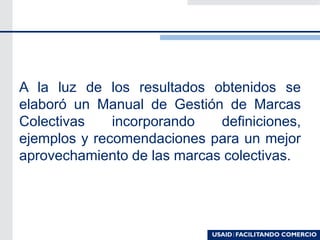 A la luz de los resultados obtenidos se
elaboró un Manual de Gestión de Marcas
Colectivas incorporando definiciones,
ejemplos y recomendaciones para un mejor
aprovechamiento de las marcas colectivas.
 