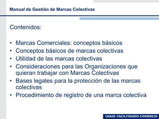 Manual de Gestión de Marcas Colectivas
Contenidos:
• Marcas Comerciales: conceptos básicos
• Conceptos básicos de marcas colectivas
• Utilidad de las marcas colectivas
• Consideraciones para las Organizaciones que
quieran trabajar con Marcas Colectivas
• Bases legales para la protección de las marcas
colectivas
• Procedimiento de registro de una marca colectiva
 