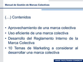 Manual de Gestión de Marcas Colectivas
(…) Contenidos
• Aprovechamiento de una marca colectiva
• Uso eficiente de una marca colectiva
• Desarrollo del Reglamento Interno de la
Marca Colectiva
• 10 Temas de Marketing a considerar al
desarrollar una marca colectiva
 