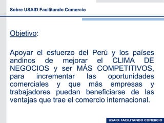 Sobre USAID Facilitando Comercio
Objetivo:
Apoyar el esfuerzo del Perú y los países
andinos de mejorar el CLIMA DE
NEGOCIOS y ser MÁS COMPETITIVOS,
para incrementar las oportunidades
comerciales y que más empresas y
trabajadores puedan beneficiarse de las
ventajas que trae el comercio internacional.
 