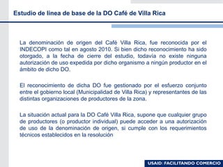 La denominación de origen del Café Villa Rica, fue reconocida por el
INDECOPI como tal en agosto 2010. Si bien dicho reconocimiento ha sido
otorgado, a la fecha de cierre del estudio, todavía no existe ninguna
autorización de uso expedida por dicho organismo a ningún productor en el
ámbito de dicho DO.
El reconocimiento de dicha DO fue gestionado por el esfuerzo conjunto
entre el gobierno local (Municipalidad de Villa Rica) y representantes de las
distintas organizaciones de productores de la zona.
La situación actual para la DO Café Villa Rica, supone que cualquier grupo
de productores (o productor individual) puede acceder a una autorización
de uso de la denominación de origen, si cumple con los requerimientos
técnicos establecidos en la resolución
Estudio de linea de base de la DO Café de Villa Rica
 
