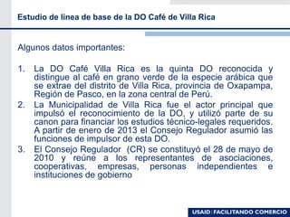 Algunos datos importantes:
1. La DO Café Villa Rica es la quinta DO reconocida y
distingue al café en grano verde de la especie arábica que
se extrae del distrito de Villa Rica, provincia de Oxapampa,
Región de Pasco, en la zona central de Perú.
2. La Municipalidad de Villa Rica fue el actor principal que
impulsó el reconocimiento de la DO, y utilizó parte de su
canon para financiar los estudios técnico-legales requeridos.
A partir de enero de 2013 el Consejo Regulador asumió las
funciones de impulsor de esta DO.
3. El Consejo Regulador (CR) se constituyó el 28 de mayo de
2010 y reúne a los representantes de asociaciones,
cooperativas, empresas, personas independientes e
instituciones de gobierno
Estudio de linea de base de la DO Café de Villa Rica
 