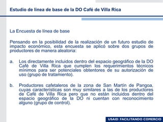 La Encuesta de línea de base
Pensando en la posibilidad de la realización de un futuro estudio de
impacto económico, esta encuesta se aplicó sobre dos grupos de
productores de manera aleatoria:
a. Los directamente incluidos dentro del espacio geográfico de la DO
Café de Villa Rica que cumplen los requerimientos técnicos
mínimos para ser potenciales obtentores de su autorización de
uso (grupo de tratamiento).
b. Productores cafetaleros de la zona de San Martín de Pangoa,
cuyas características son muy similares a las de los productores
de Café de Villa Rica pero que no están incluidos dentro del
espacio geográfico de la DO ni cuentan con reconocimiento
alguno (grupo de control).
Estudio de linea de base de la DO Café de Villa Rica
 