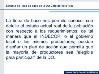 La línea de base nos permite conocer con
detalle el estado actual real de la población
con respecto a los requerimientos, de tal
manera que el INDECOPI o el gobierno
local o los mismos productores, puedan
diseñar un plan de acción que permita que
la mayoría de productores sea “elegible
para participar” de la DO.
Estudio de linea de base de la DO Café de Villa Rica
 