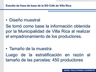 • Diseño muestral
Se tomó como base la información obtenida
por la Municipalidad de Villa Rica al realizar
el empadronamiento de los productores.
• Tamaño de la muestra
Luego de la estratificación en razón al
tamaño de las parcelas: 450 productores
Estudio de linea de base de la DO Café de Villa Rica
 