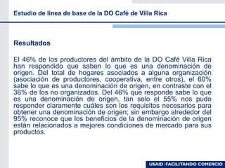 Resultados
El 46% de los productores del ámbito de la DO Café Villa Rica
han respondido que saben lo que es una denominación de
origen. Del total de hogares asociados a alguna organización
(asociación de productores, cooperativa, entre otros), el 60%
sabe lo que es una denominación de origen, en contraste con el
36% de los no organizados. Del 46% que responde sabe lo que
es una denominación de origen, tan solo el 55% nos pudo
responder claramente cuáles son los requisitos necesarios para
obtener una denominación de origen; sin embargo alrededor del
95% reconoce que los beneficios de la denominación de origen
están relacionados a mejores condiciones de mercado para sus
productos.
Estudio de linea de base de la DO Café de Villa Rica
 
