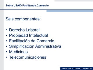 Sobre USAID Facilitando Comercio
Seis componentes:
• Derecho Laboral
• Propiedad Intelectual
• Facilitación de Comercio
• Simplificación Administrativa
• Medicinas
• Telecomunicaciones
 