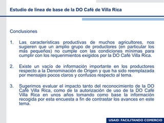Estudio de linea de base de la DO Café de Villa Rica
Conclusiones
1. Las características productivas de muchos agricultores, nos
sugieren que un amplio grupo de productores (en particular los
más pequeños) no cumple con las condiciones mínimas para
cumplir con los requerimientos exigidos por la DO Café Villa Rica.
2. Existe un vacío de información importante en los productores
respecto a la Denominación de Origen y que ha sido reemplazada
por mensajes pocos claros y confusos respecto al tema.
3. Sugerimos evaluar el impacto tanto del reconocimiento de la DO
Café Villa Rica, como de la autorización de uso de la DO Café
Villa Rica en unos años tomando como base la información
recogida por esta encuesta a fin de contrastar los avances en este
tema.
 