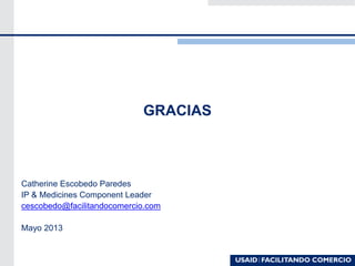 GRACIAS
Catherine Escobedo Paredes
IP & Medicines Component Leader
cescobedo@facilitandocomercio.com
Mayo 2013
 