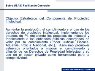 Sobre USAID Facilitando Comercio
Objetivo Estratégico del Componente de Propiedad
Intelectual:
Aumentar la protección, el cumplimiento y el uso de los
derechos de propiedad intelectual, implementando los
tratados de PI, mejorando los procesos de Indecopi y
fortaleciendo a las entidades públicas encargadas de
velar por su cumplimiento (Poder Judicial, Fiscalía,
Aduanas, Policía Nacional, etc.). Asimismo promover
esfuerzos orientados a mejorar el cumplimiento y
difusión de los Derechos de Propiedad Intelectual y su
uso en el sector privado como herramienta para la
competitividad.
 