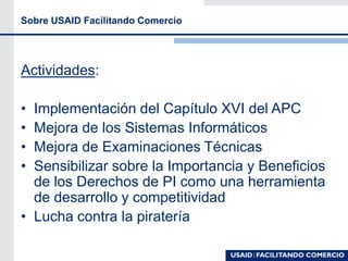 Sobre USAID Facilitando Comercio
Actividades:
• Implementación del Capítulo XVI del APC
• Mejora de los Sistemas Informáticos
• Mejora de Examinaciones Técnicas
• Sensibilizar sobre la Importancia y Beneficios
de los Derechos de PI como una herramienta
de desarrollo y competitividad
• Lucha contra la piratería
 