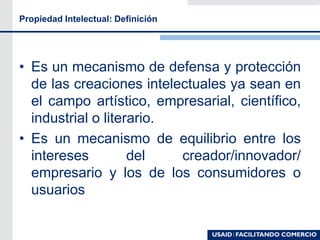 Propiedad Intelectual: Definición
• Es un mecanismo de defensa y protección
de las creaciones intelectuales ya sean en
el campo artístico, empresarial, científico,
industrial o literario.
• Es un mecanismo de equilibrio entre los
intereses del creador/innovador/
empresario y los de los consumidores o
usuarios
 
