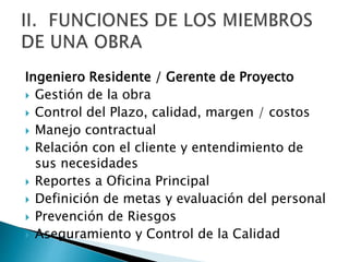 Ingeniero Residente / Gerente de Proyecto
 Gestión de la obra
 Control del Plazo, calidad, margen / costos
 Manejo contractual
 Relación con el cliente y entendimiento de
sus necesidades
 Reportes a Oficina Principal
 Definición de metas y evaluación del personal
 Prevención de Riesgos
 Aseguramiento y Control de la Calidad
 