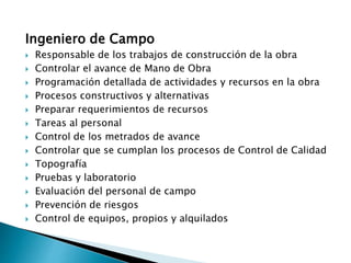 Ingeniero de Campo
 Responsable de los trabajos de construcción de la obra
 Controlar el avance de Mano de Obra
 Programación detallada de actividades y recursos en la obra
 Procesos constructivos y alternativas
 Preparar requerimientos de recursos
 Tareas al personal
 Control de los metrados de avance
 Controlar que se cumplan los procesos de Control de Calidad
 Topografía
 Pruebas y laboratorio
 Evaluación del personal de campo
 Prevención de riesgos
 Control de equipos, propios y alquilados
 