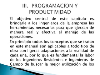 El objetivo central de este capítulo es
brindarle a los ingenieros de la empresa las
herramientas necesarias para que ejerzan de
manera real y efectiva el manejo de las
operaciones.
En principio todos los conceptos que se tratan
en este manual son aplicables a todo tipo de
obra con ligeras adaptaciones a la realidad de
cada una, por lo que es fundamental la labor
de los Ingenieros Residentes e Ingenieros de
Campo de buscar la mejor utilización de los
mismos.
 