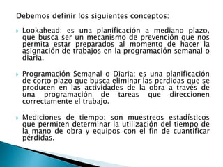 Debemos definir los siguientes conceptos:
 Lookahead: es una planificación a mediano plazo,
que busca ser un mecanismo de prevención que nos
permita estar preparados al momento de hacer la
asignación de trabajos en la programación semanal o
diaria.
 Programación Semanal o Diaria: es una planificación
de corto plazo que busca eliminar las perdidas que se
producen en las actividades de la obra a través de
una programación de tareas que direccionen
correctamente el trabajo.
 Mediciones de tiempo: son muestreos estadísticos
que permiten determinar la utilización del tiempo de
la mano de obra y equipos con el fin de cuantificar
pérdidas.
 