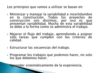 Los principios que vamos a utilizar se basan en:
 Minimizar y manejar la variabilidad e incertidumbre
en la construcción. Todos los proyectos de
construcción son distintos, por eso es que
presentan variabilidad, Mucha de esta variabilidad
se debe a la forma como se administra el trabajo.
 Mejorar el flujo del trabajo, aprendiendo a asignar
sólo tareas que cumplen con los criterios de
calidad.
 Estructurar las secuencias del trabajo.
 Programar los trabajos que podemos hacer, no solo
los que debemos hacer.
 Aprender sistemáticamente de la experiencia.
 