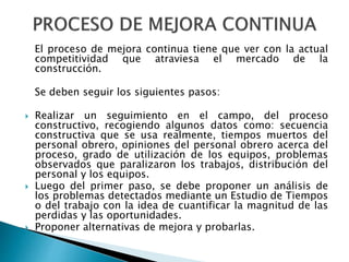 El proceso de mejora continua tiene que ver con la actual
competitividad que atraviesa el mercado de la
construcción.
Se deben seguir los siguientes pasos:
 Realizar un seguimiento en el campo, del proceso
constructivo, recogiendo algunos datos como: secuencia
constructiva que se usa realmente, tiempos muertos del
personal obrero, opiniones del personal obrero acerca del
proceso, grado de utilización de los equipos, problemas
observados que paralizaron los trabajos, distribución del
personal y los equipos.
 Luego del primer paso, se debe proponer un análisis de
los problemas detectados mediante un Estudio de Tiempos
o del trabajo con la idea de cuantificar la magnitud de las
perdidas y las oportunidades.
 Proponer alternativas de mejora y probarlas.
 