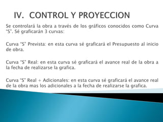 Se controlará la obra a través de los gráficos conocidos como Curva
“S”. Sé graficarán 3 curvas:
Curva “S” Prevista: en esta curva sé graficará el Presupuesto al inicio
de obra.
Curva “S” Real: en esta curva sé graficará el avance real de la obra a
la fecha de realizarse la grafica.
Curva “S” Real + Adicionales: en esta curva sé graficará el avance real
de la obra mas los adicionales a la fecha de realizarse la grafica.
 