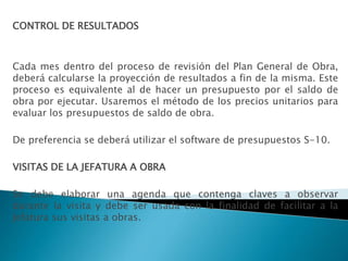 CONTROL DE RESULTADOS
Cada mes dentro del proceso de revisión del Plan General de Obra,
deberá calcularse la proyección de resultados a fin de la misma. Este
proceso es equivalente al de hacer un presupuesto por el saldo de
obra por ejecutar. Usaremos el método de los precios unitarios para
evaluar los presupuestos de saldo de obra.
De preferencia se deberá utilizar el software de presupuestos S-10.
VISITAS DE LA JEFATURA A OBRA
Se debe elaborar una agenda que contenga claves a observar
durante la visita y debe ser usada con la finalidad de facilitar a la
Jefatura sus visitas a obras.
 