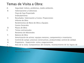 Temas de Visita a Obra:
A: Seguridad: índices, problemas, medio ambiente.
B: Valorizaciones y Cobranzas
Flujo de Caja Proyectado
Endeudamiento
C: Resultados: Valorización y Costos. Proyecciones
Informe de Obra
Rendimientos de Mano de Obra y Equipos
Gastos Generales
D: Plazos de Obra
E: Temas contractuales
Reclamos de Adicionales
F: Balance de Obra
Amortización de activos: equipos menores, campamentos e inventarios.
G: Control de campo: procesos constructivos, productividad, control de calidad.
H: Propietario, -Supervisión: visita y negociaciones
I: Acta de la visita. Compromisos del visitante, reconocimiento de los logros de
la obra.
J: Equipos.
K: Recursos humanos.
 