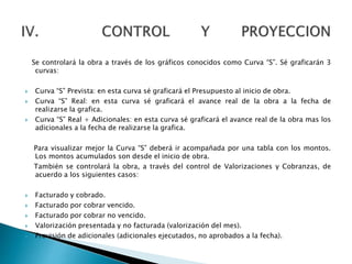 Se controlará la obra a través de los gráficos conocidos como Curva “S”. Sé graficarán 3
curvas:
 Curva “S” Prevista: en esta curva sé graficará el Presupuesto al inicio de obra.
 Curva “S” Real: en esta curva sé graficará el avance real de la obra a la fecha de
realizarse la grafica.
 Curva “S” Real + Adicionales: en esta curva sé graficará el avance real de la obra mas los
adicionales a la fecha de realizarse la grafica.
Para visualizar mejor la Curva “S” deberá ir acompañada por una tabla con los montos.
Los montos acumulados son desde el inicio de obra.
También se controlará la obra, a través del control de Valorizaciones y Cobranzas, de
acuerdo a los siguientes casos:
 Facturado y cobrado.
 Facturado por cobrar vencido.
 Facturado por cobrar no vencido.
 Valorización presentada y no facturada (valorización del mes).
 Provisión de adicionales (adicionales ejecutados, no aprobados a la fecha).
 
