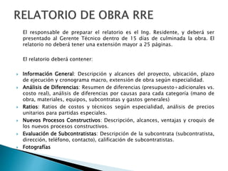 El responsable de preparar el relatorio es el Ing. Residente, y deberá ser
presentado al Gerente Técnico dentro de 15 días de culminada la obra. El
relatorio no deberá tener una extensión mayor a 25 páginas.
El relatorio deberá contener:
 Información General: Descripción y alcances del proyecto, ubicación, plazo
de ejecución y cronograma macro, extensión de obra según especialidad.
 Análisis de Diferencias: Resumen de diferencias (presupuesto+adicionales vs.
costo real), análisis de diferencias por causas para cada categoría (mano de
obra, materiales, equipos, subcontratas y gastos generales)
 Ratios: Ratios de costos y técnicos según especialidad, análisis de precios
unitarios para partidas especiales.
 Nuevos Procesos Constructivos: Descripción, alcances, ventajas y croquis de
los nuevos procesos constructivos.
 Evaluación de Subcontratistas: Descripción de la subcontrata (subcontratista,
dirección, teléfono, contacto), calificación de subcontratistas.
 Fotografías
 